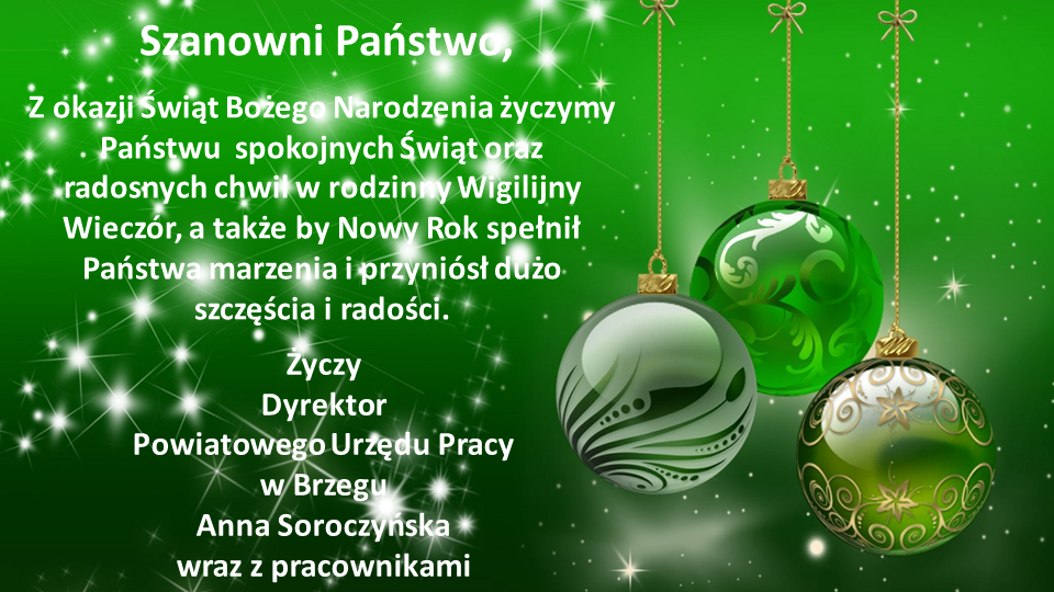 Szanowni Państwo Z okazji Świąt Bożego Narodzenia życzymy Państwu spokojnych Świąt oraz radosnych chwil w Rodzinny Wigilijny Wieczór, a także by Nowy Rok spełnił Państwa marzenia i przyniósł dużo szczęścia i radości. Życzy Dyrektor Powiatowego Urzędu Pracy w Brzegu Anna Soroczyńska wraz z pracownikami